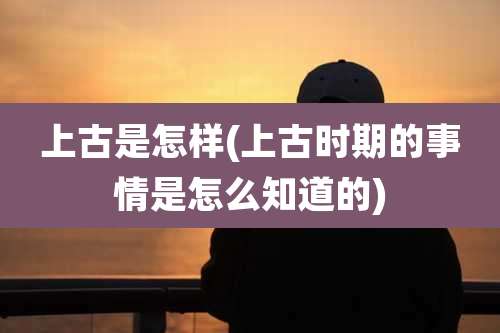 上古是怎样(上古时期的事情是怎么知道的)