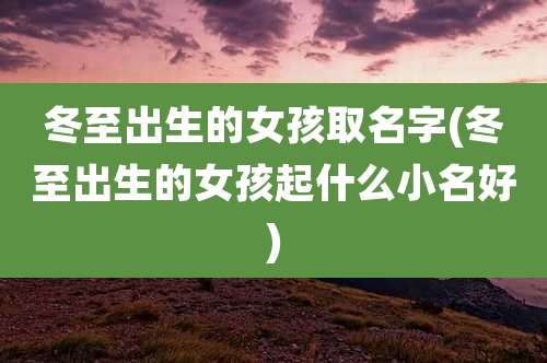 冬至出生的女孩取名字(冬至出生的女孩起什么小名好)