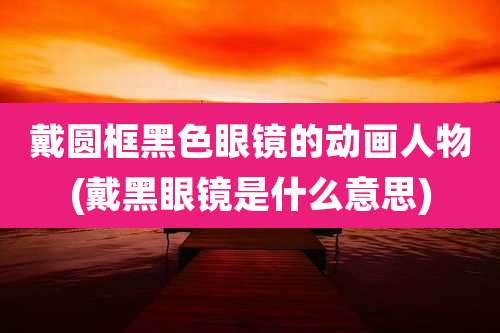 戴圆框黑色眼镜的动画人物(戴黑眼镜是什么意思)