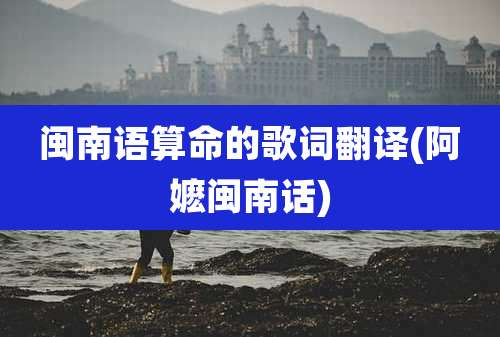 闽南语算命的歌词翻译(阿嬷闽南话)