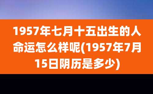 1957年七月十五出生的人命运怎么样呢(1957年7月15日阴历是多少)