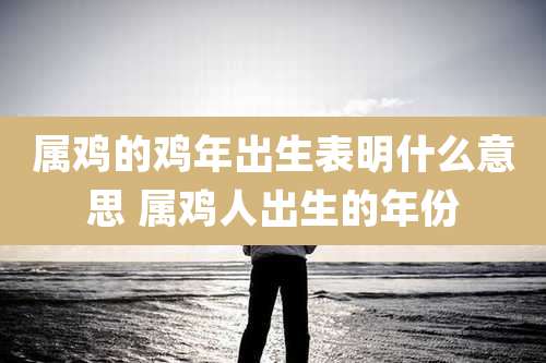 属鸡的鸡年出生表明什么意思 属鸡人出生的年份