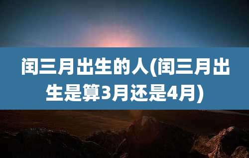 闰三月出生的人(闰三月出生是算3月还是4月)