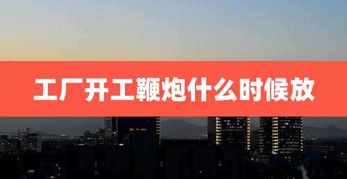 工厂开工鞭炮什么时候放