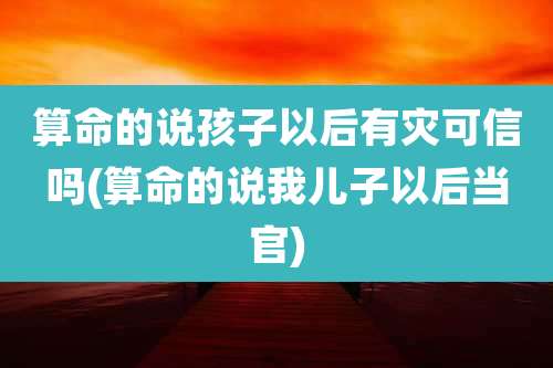 算命的说孩子以后有灾可信吗(算命的说我儿子以后当官)