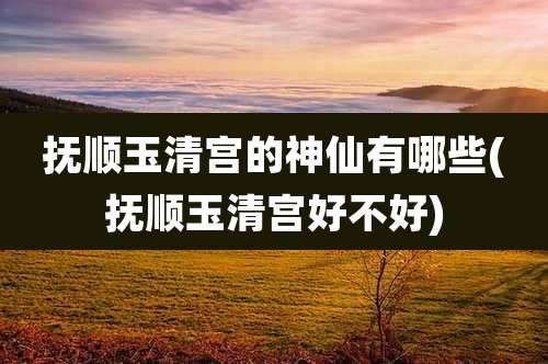 抚顺玉清宫的神仙有哪些(抚顺玉清宫好不好)