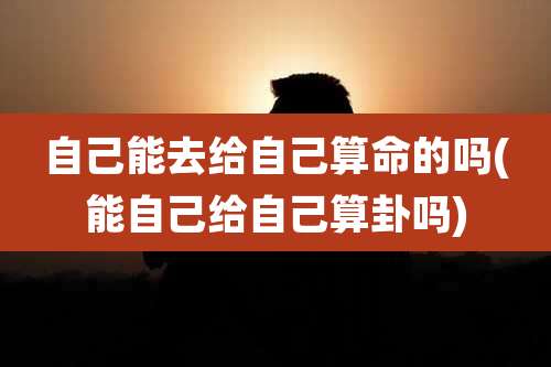 自己能去给自己算命的吗(能自己给自己算卦吗)