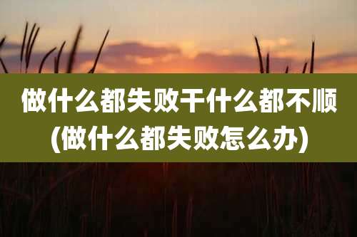 做什么都失败干什么都不顺(做什么都失败怎么办)