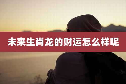 未来生肖龙的财运怎么样呢