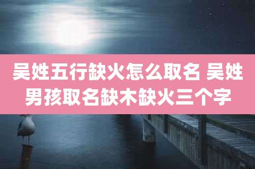 吴姓五行缺火怎么取名 吴姓男孩取名缺木缺火三个字