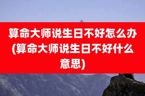 算命大师说生日不好怎么办(算命大师说生日不好什么意思)