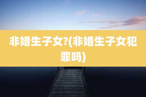非婚生子女?(非婚生子女犯罪吗)