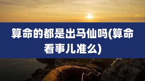 算命的都是出马仙吗(算命看事儿准么)