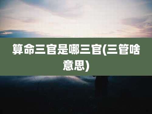 算命三官是哪三官(三管啥意思)