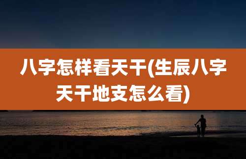 八字怎样看天干(生辰八字天干地支怎么看)