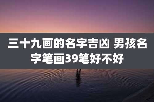 三十九画的名字吉凶 男孩名字笔画39笔好不好