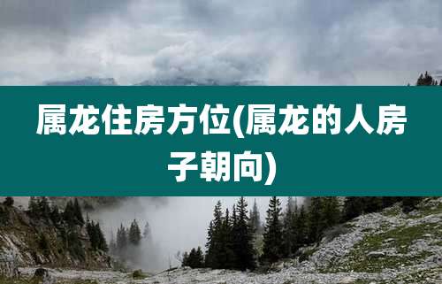 属龙住房方位(属龙的人房子朝向)