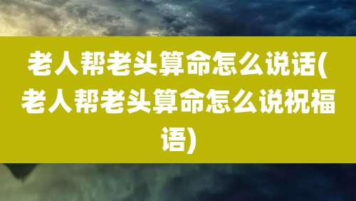 老人帮老头算命怎么说话(老人帮老头算命怎么说祝福语)