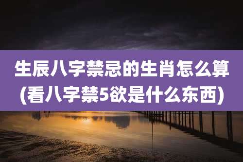 生辰八字禁忌的生肖怎么算(看八字禁5欲是什么东西)