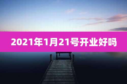 2021年1月21号开业好吗