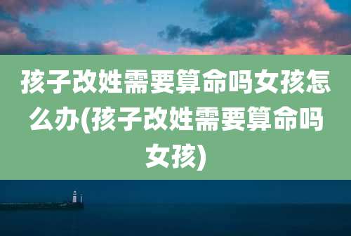 孩子改姓需要算命吗女孩怎么办(孩子改姓需要算命吗女孩)