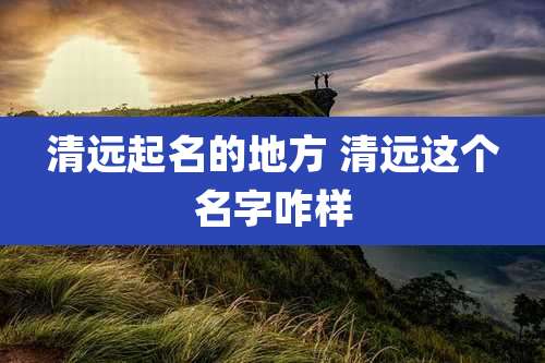 清远起名的地方 清远这个名字咋样