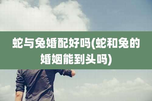 蛇与兔婚配好吗(蛇和兔的婚姻能到头吗)