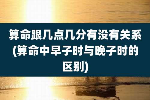 算命跟几点几分有没有关系(算命中早子时与晚子时的区别)