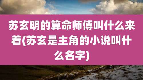 苏玄明的算命师傅叫什么来着(苏玄是主角的小说叫什么名字)