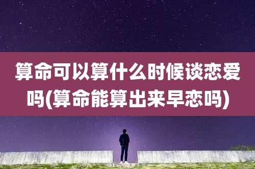 算命可以算什么时候谈恋爱吗(算命能算出来早恋吗)