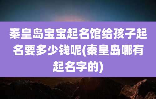 秦皇岛宝宝起名馆给孩子起名要多少钱呢(秦皇岛哪有起名字的)