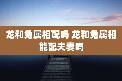 龙和兔属相配吗 龙和兔属相能配夫妻吗