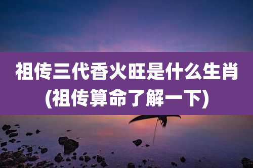祖传三代香火旺是什么生肖(祖传算命了解一下)