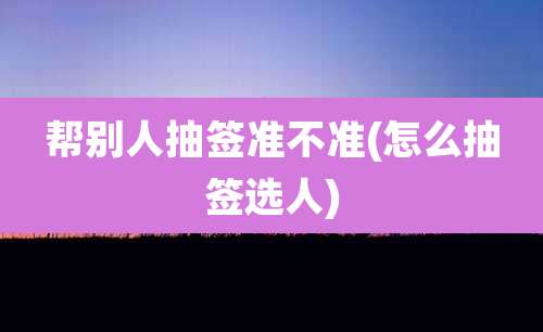 帮别人抽签准不准(怎么抽签选人)