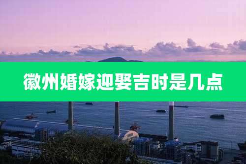 徽州婚嫁迎娶吉时是几点