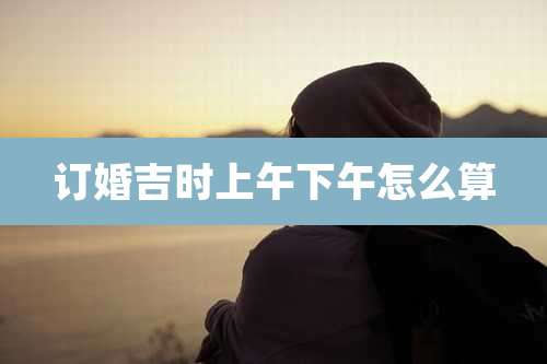 订婚吉时上午下午怎么算