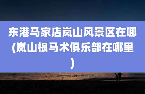 东港马家店岚山风景区在哪(岚山根马术俱乐部在哪里)