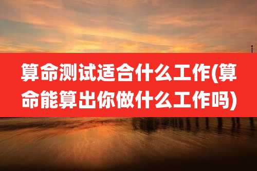 算命测试适合什么工作(算命能算出你做什么工作吗)