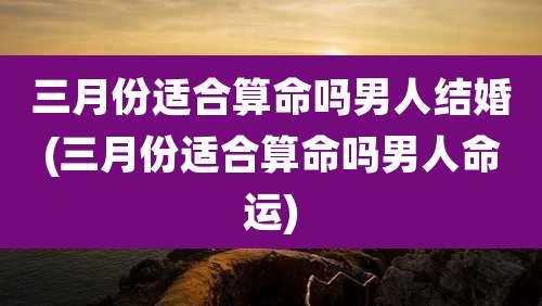 三月份适合算命吗男人结婚(三月份适合算命吗男人命运)
