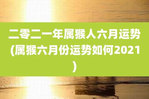 二零二一年属猴人六月运势(属猴六月份运势如何2021)