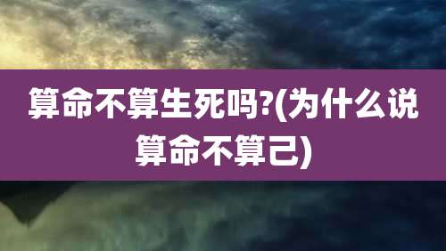 算命不算生死吗?(为什么说算命不算己)