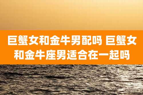 巨蟹女和金牛男配吗 巨蟹女和金牛座男适合在一起吗