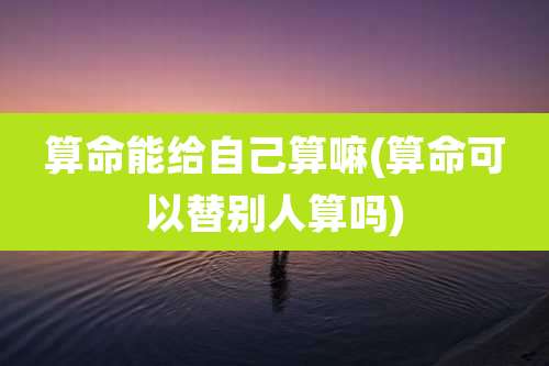 算命能给自己算嘛(算命可以替别人算吗)