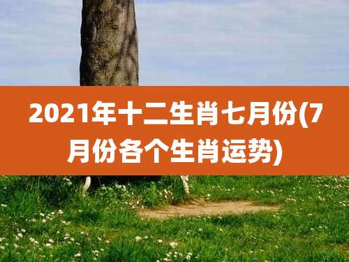 2021年十二生肖七月份(7月份各个生肖运势)