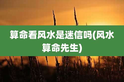 算命看风水是迷信吗(风水算命先生)