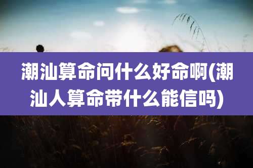潮汕算命问什么好命啊(潮汕人算命带什么能信吗)