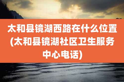 太和县镜湖西路在什么位置(太和县镜湖社区卫生服务中心电话)