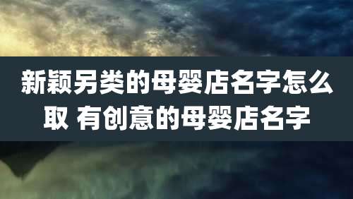 新颖另类的母婴店名字怎么取 有创意的母婴店名字