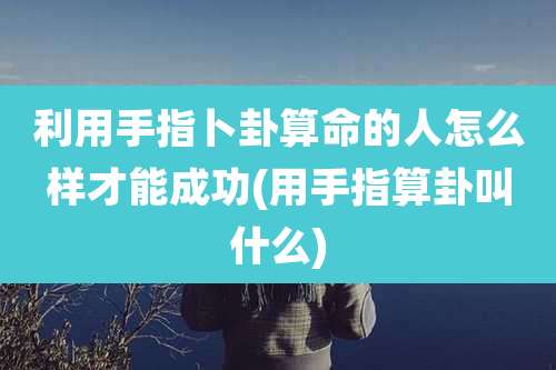 利用手指卜卦算命的人怎么样才能成功(用手指算卦叫什么)