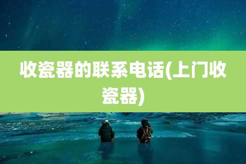 收瓷器的联系电话(上门收瓷器)